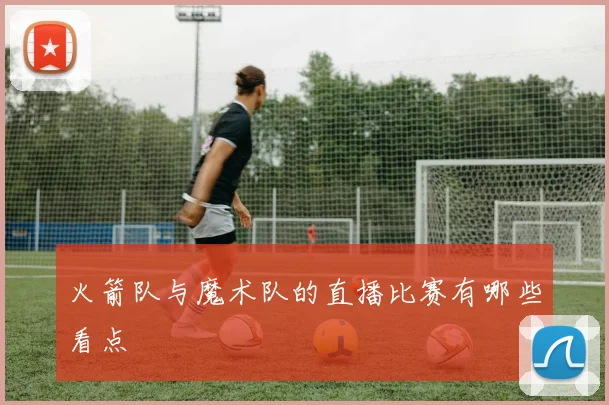 火箭队与魔术队的直播比赛有哪些看点